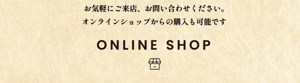 お気軽にご来店、お問い合わせください。 オンラインショップからの購入も可能です ONLINE SHOP